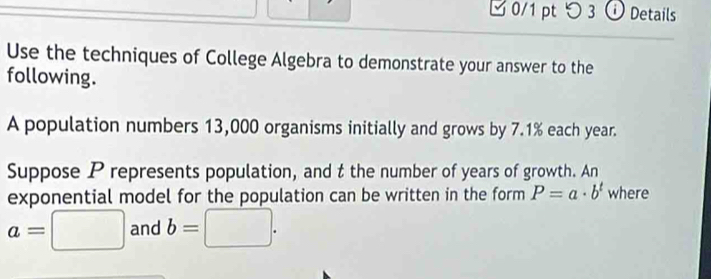 □ 0/1 pt つ 3 ⓘ Details 
Use the techniques of College Algebra to demonstrate your answer to the 
following. 
A population numbers 13,000 organisms initially and grows by 7.1% each year. 
Suppose P represents population, and t the number of years of growth. An 
exponential model for the population can be written in the form P=a· b^t where
a=□ and b=□.