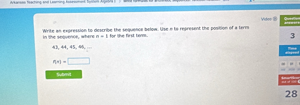 Arkansas Teaching and Learning Assessment System Algebra I > Wite formulas for antmeut 
Video ⑥ Question 
answere 
Write an expression to describe the sequence below. Use n to represent the position of a term 
in the sequence, where n=1 for the first term.
3
43, 44, 45, 46, ... Time 
elapsed
f(n)=□
00 01 
Submit 
SmartScor 
out of 100 £ 
28