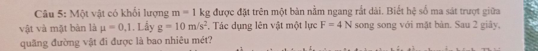 Một vật có khối lượng m=1kg được đặt trên một bàn nằm ngang rất dài. Biết hệ số ma sát trượt giữa 
vật và mặt bàn là mu =0,1. Lấy g=10m/s^2. Tác dụng lên vật một lực F=4N song song với mặt bàn. Sau 2 giây, 
quãng đường vật đi được là bao nhiêu mét?