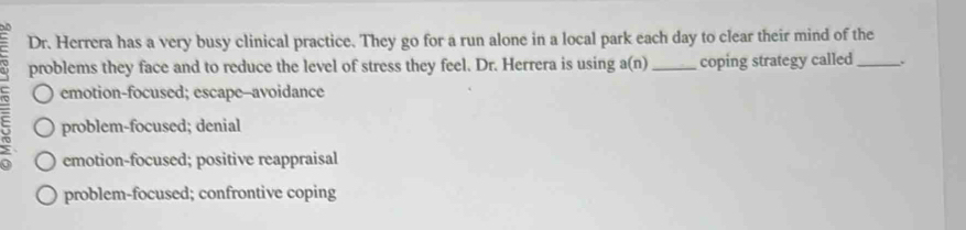 Dr. Herrera has a very busy clinical practice. They go for a run alone in a local park each day to clear their mind of the
problems they face and to reduce the level of stress they feel. Dr. Herrera is using a(n) _coping strategy called_ .
emotion-focused; escape--avoidance
problem-focused; denial
emotion-focused; positive reappraisal
problem-focused; confrontive coping