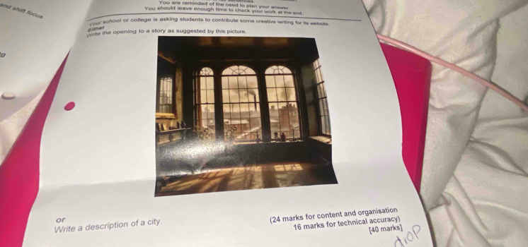 You are reminded of the need to plan your answer 
and shift focus 
You should leave enough time to check your work at the end. 
Your school or college is asking students to contribute some creative writing for its website. 
Fither 
Wite the opening to a story as suggested by this picture 
9 
or 
(24 marks for content and organisation 
Write a description of a city. 
16 marks for technical accuracy) 
[40 marks]