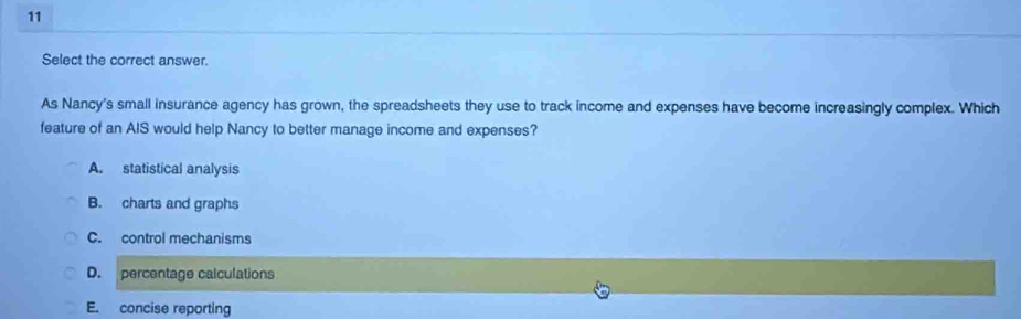 Select the correct answer.
As Nancy's small insurance agency has grown, the spreadsheets they use to track income and expenses have become increasingly complex. Which
feature of an AIS would help Nancy to better manage income and expenses?
A. statistical analysis
B. charts and graphs
C. control mechanisms
D. percentage calculations
E. concise reporting