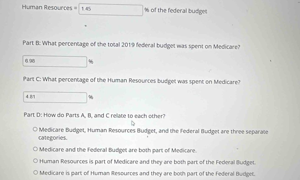 Human Resources = 1.45 □  % of the federal budget
Part B: What percentage of the total 2019 federal budget was spent on Medicare?
6.98
Part C: What percentage of the Human Resources budget was spent on Medicare?
4.81 □° In
Part D: How do Parts A, B, and C relate to each other?
Medicare Budget, Human Resources Budget, and the Federal Budget are three separate
categories.
Medicare and the Federal Budget are both part of Medicare.
Human Resources is part of Medicare and they are both part of the Federal Budget.
Medicare is part of Human Resources and they are both part of the Federal Budget.