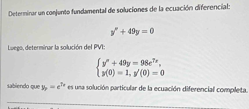 Determinar un conjunto fundamental de soluciones de la ecuación diferencial:
y''+49y=0
Luego, determinar la solución del PVI:
beginarrayl y''+49y=98e^(7x), y(0)=1,y'(0)=0endarray.
sabiendo que y_p=e^(7x) es una solución particular de la ecuación diferencial completa.