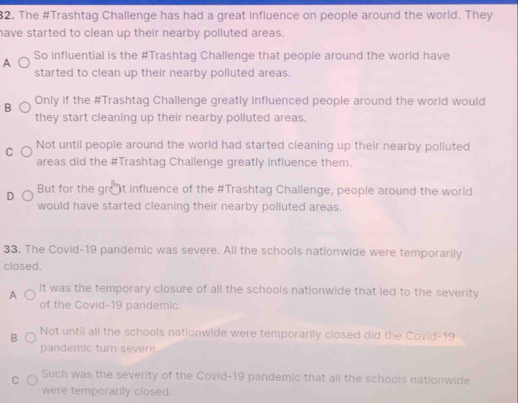 The #Trashtag Challenge has had a great influence on people around the world. They
have started to clean up their nearby polluted areas.
A So influential is the #Trashtag Challenge that people around the world have
started to clean up their nearby polluted areas.
B Only if the #Trashtag Challenge greatly influenced people around the world would
they start cleaning up their nearby polluted areas.
C Not until people around the world had started cleaning up their nearby polluted
areas did the #Trashtag Challenge greatly influence them.
D But for the gret influence of the #Trashtag Challenge, people around the world
would have started cleaning their nearby polluted areas.
33. The Covid-19 pandemic was severe. All the schools nationwide were temporarily
closed.
A It was the temporary closure of all the schools nationwide that led to the severity
of the Covid-19 pandemic.
B Not until all the schools nationwide were temporarily closed did the Covid-19
pandemic turn severe.
C Such was the severity of the Covid-19 pandemic that all the schools nationwide
were temporarily closed.