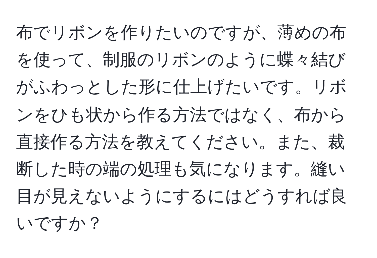 布でリボンを作りたいのですが、薄めの布を使って、制服のリボンのように蝶々結びがふわっとした形に仕上げたいです。リボンをひも状から作る方法ではなく、布から直接作る方法を教えてください。また、裁断した時の端の処理も気になります。縫い目が見えないようにするにはどうすれば良いですか？