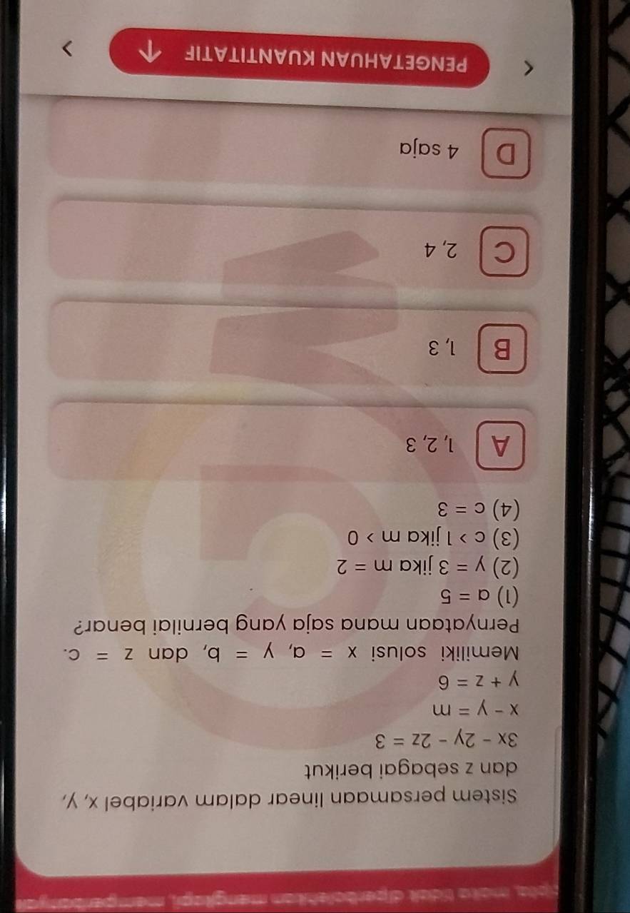 tpta, mata tídai diperbolehikan mengitapi, memperben
Sistem persamaan linear dalam variabel x, y,
dan z sebagai berikut
3x-2y-2z=3
x-y=m
y+z=6
Memiliki solusi x=a, y=b , dan z=c. 
Pernyataan mana saja yang bernilai benar?
(1) a=5
(2) y=3 jika m=2
(3) c>1 jika m>0
(4) c=3
A 1, 2, 3
B 1, 3
C 2, 4
D 4 saja
PENGETAHUAN KUANTITATIF