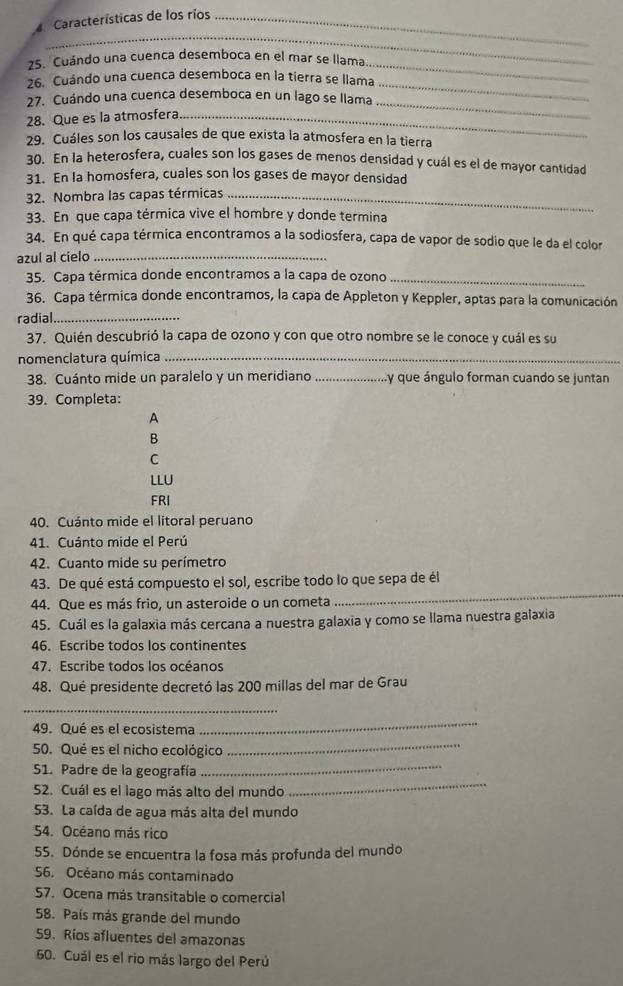 Características de los ríos_
_
25. Cuándo una cuenca desemboca en el mar se llama
_
26. Cuándo una cuenca desemboca en la tierra se llama
_
_
27. Cuándo una cuenca desemboca en un lago se llama
28. Que es la atmosfera_
29. Cuáles son los causales de que exista la atmosfera en la tierra
30. En la heterosfera, cuales son los gases de menos densidad y cuál es el de mayor cantidad
31. En la homosfera, cuales son los gases de mayor densidad
32. Nombra las capas térmicas_
33. En que capa térmica vive el hombre y donde termina
34. En qué capa térmica encontramos a la sodiosfera, capa de vapor de sodio que le da el color
azul al cielo_
35. Capa térmica donde encontramos a la capa de ozono_
36. Capa térmica donde encontramos, la capa de Appleton y Keppler, aptas para la comunicación
radial_
37. Quién descubrió la capa de ozono y con que otro nombre se le conoce y cuál es su
nomenclatura química_
38. Cuánto mide un paralelo y un meridiano _.y que ángulo forman cuando se juntan
39. Completa:
A
B
C
LLU
FRI
40. Cuánto mide el litoral peruano
41. Cuánto mide el Perú
42. Cuanto mide su perímetro
_
43. De qué está compuesto el sol, escribe todo lo que sepa de él
44. Que es más frio, un asteroide o un cometa
45. Cuál es la galaxia más cercana a nuestra galaxia y como se llama nuestra galaxia
46. Escribe todos los continentes
47. Escribe todos los océanos
48. Qué presidente decretó las 200 millas del mar de Grau
_
49. Qué es el ecosistema
_
50. Qué es el nicho ecológico
_
51. Padre de la geografía
_
52. Cuál es el lago más alto del mundo
_
53. La caída de agua más alta del mundo
54. Océano más rico
55. Dónde se encuentra la fosa más profunda del mundo
56. Océano más contaminado
57. Ocena más transitable o comercial
58. País más grande del mundo
59. Ríos afluentes del amazonas
60. Cuál es el rio más largo del Perú