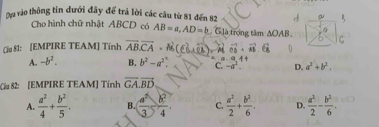 Dựa vào thông tin dưới đây để trả lời các câu từ 81 đến 82
Cho hình chữ nhật ABCD có AB=a, AD=b G là trọng tâm △ OAB. 
Câu 81: [EMPIRE TEAM] Tính vector AB.vector CA
A. -b^2. B. b^2-a^2. C. -a^2. D. a^2+b^2. 
Câu 82: [EMPIRE TEAM] Tính vector GA.vector BD
A.  a^2/4 + b^2/5 . B.  a^2/3 - b^2/4 . C.  a^2/2 + b^2/6 . D.  a^2/2 - b^2/6 .