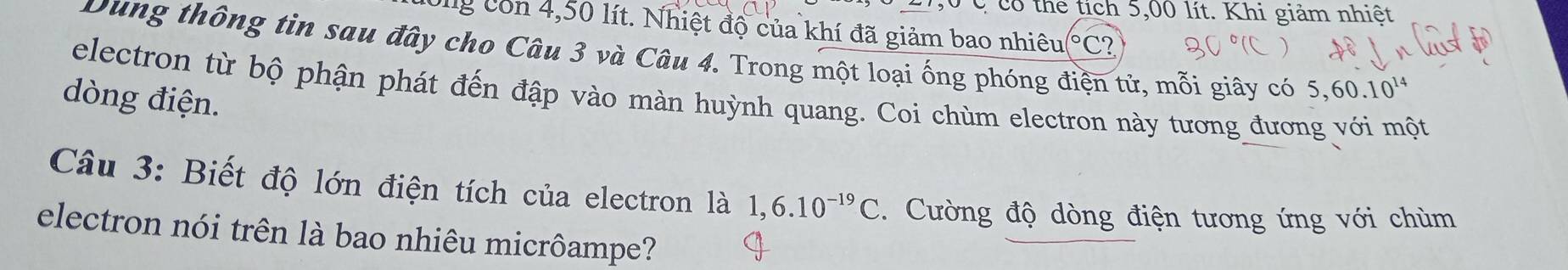 có thể tích 5,00 lít. Khi giảm nhiệt 
Ong con 4,50 lít. Nhiệt độ của khí đã giảm bao nhiêu (°C? 
Dung thông tin sau đây cho Câu 3 và Câu 4. Trong một loại ống phóng điện tử, mỗi giây có 5,60.10^(14)
electron từ bộ phận phát đến đập vào màn huỳnh quang. Coi chùm electron này tương đương với một 
dòng điện. 
Câu 3: Biết độ lớn điện tích của electron là 1,6.10^(-19)C Cường độ dòng điện tương ứng với chùm 
electron nói trên là bao nhiêu micrôampe?