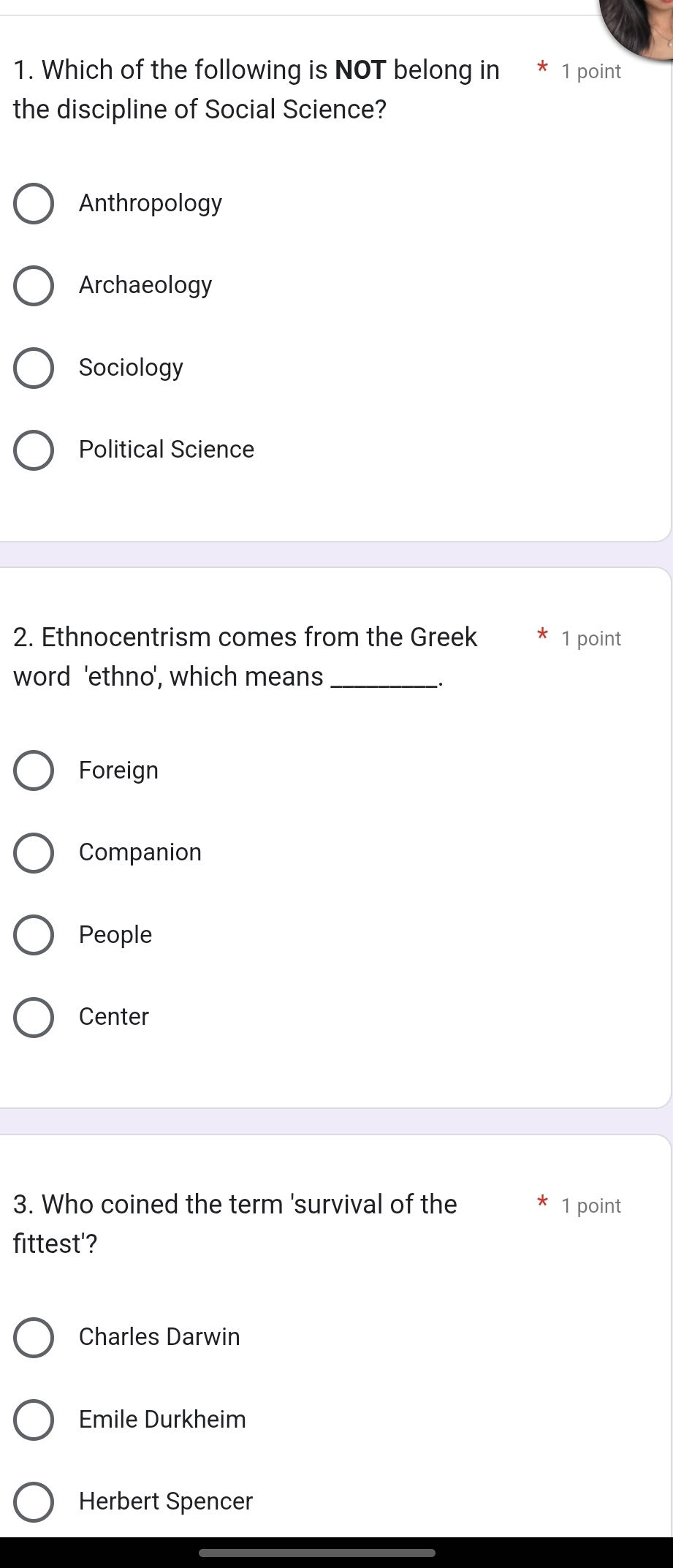 Which of the following is NOT belong in * 1 point
the discipline of Social Science?
Anthropology
Archaeology
Sociology
Political Science
2. Ethnocentrism comes from the Greek 1 point
word 'ethno', which means_
.
Foreign
Companion
People
Center
3. Who coined the term 'survival of the 1 point
fittest'?
Charles Darwin
Emile Durkheim
Herbert Spencer