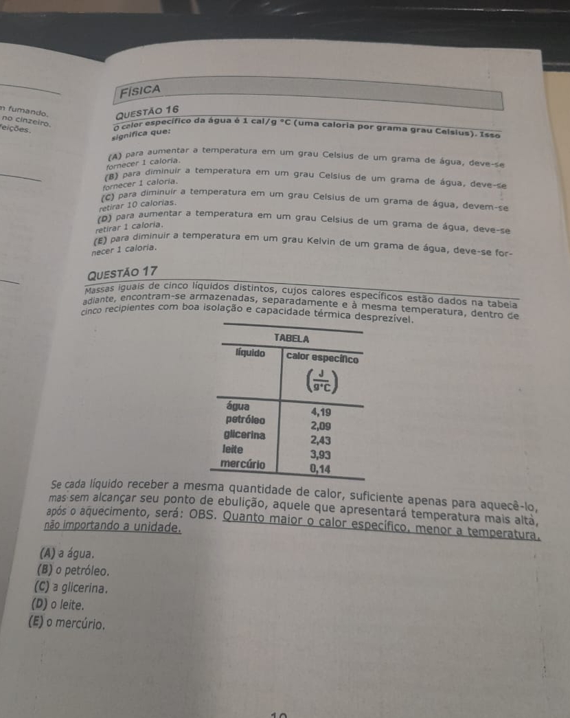 Física
Questão 16
n fumando. no cinzeiro. O calor específico da água é 1 cal, g°C (uma caloria por grama grau Celsius). Isso
feições
significa que:
(A) para aumentar a temperatura em um grau Celsius de um grama de água, deve-se
_
fornecer 1 caloria.
(B) para diminuir a temperatura em um grau Celsius de um grama de água, deve-se
fornecer 1 caloria.
(C) para diminuir a temperatura em um grau Celsius de um grama de água, devem-se
retirar 10 calorias.
(D) para aumentar a temperatura em um grau Celsius de um grama de água, deve-se
retirar 1 caloria.
(E) para diminuir a temperatura em um grau Kelvin de um grama de água, deve-se for-
necer 1 caloria.
Questão 17
Massas iguais de cinco líquidos distintos, cujos calores específicos estão dados na tabeia
adiante, encontram-se armazenadas, separadamente e à mesma temperatura, dentro de
cinco recipientes com boa isolação e capacidade térmicaezível
Se cada líquido receber a meuantidade de calor, suficiente apenas para aquecê-lo,
mas sem alcançar seu ponto de ebulição, aquele que apresentará temperatura mais alta,
após o aquecimento, será: OBS. Quanto maior o calor específico. menor a temperatura.
não importando a unidade.
(A) a água.
(B) o petróleo.
(C) a glicerina.
(D) o leite.
(E) o mercúrio.