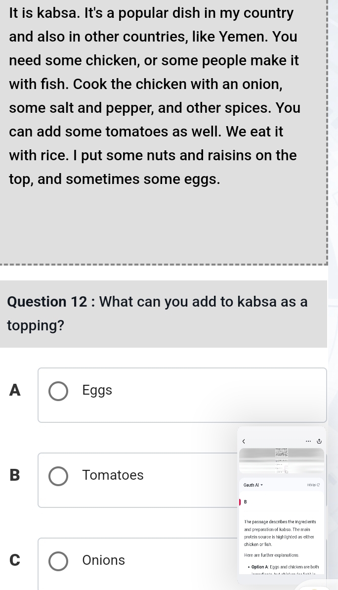 It is kabsa. It's a popular dish in my country
and also in other countries, like Yemen. You
need some chicken, or some people make it
with fish. Cook the chicken with an onion,
some salt and pepper, and other spices. You
can add some tomatoes as well. We eat it
with rice. I put some nuts and raisins on the
top, and sometimes some eggs.
Question 12 : What can you add to kabsa as a
topping?
A Eggs
B Tomatoes
Gauth Al Hải ki C
B
The passage describes the ingredients
and preparation of kabsa. The main
protein source is highlighted as either
chicken or fish.
C Onions
Here are further explanations
* Option A: Eggs and chicken are both