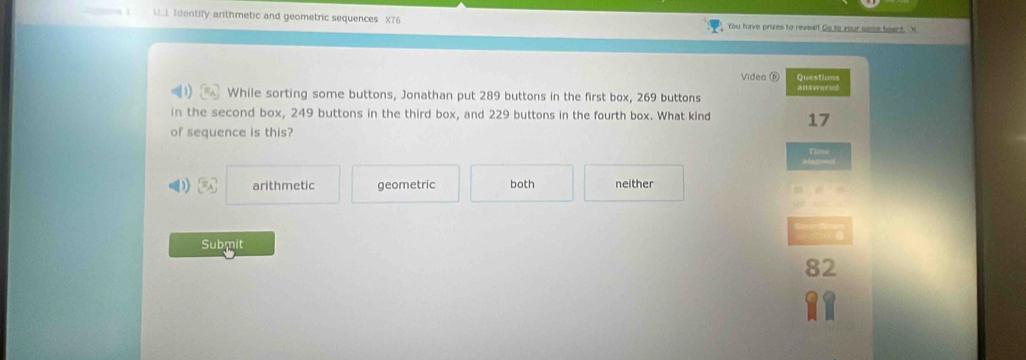 Ll Identify anthmetic and geometric sequences X76 You have prues to reveall Go to your game hoart. X
Video Questions
answered
While sorting some buttons, Jonathan put 289 buttons in the first box, 269 buttons
in the second box, 249 buttons in the third box, and 229 buttons in the fourth box. What kind 17
of sequence is this?
1 3x arithmetic geometric both neither
Submit
82