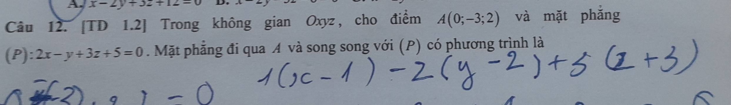 x-2y+3z+12=0 D.
Câu 12. [TD 1.2] Trong không gian Oxyz, cho điểm A(0;-3;2) và mặt phẳng
(P): 2x-y+3z+5=0. Mặt phẳng đi qua A và song song với (P) có phương trình là