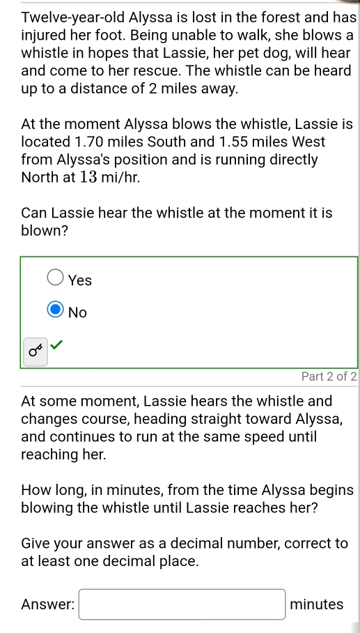 Twelve-year-old Alyssa is lost in the forest and has
injured her foot. Being unable to walk, she blows a
whistle in hopes that Lassie, her pet dog, will hear
and come to her rescue. The whistle can be heard
up to a distance of 2 miles away.
At the moment Alyssa blows the whistle, Lassie is
located 1.70 miles South and 1.55 miles West
from Alyssa's position and is running directly
North at 13 mi/hr.
Can Lassie hear the whistle at the moment it is
blown?
Yes
No
0^6
Part 2 of 2
At some moment, Lassie hears the whistle and
changes course, heading straight toward Alyssa,
and continues to run at the same speed until
reaching her.
How long, in minutes, from the time Alyssa begins
blowing the whistle until Lassie reaches her?
Give your answer as a decimal number, correct to
at least one decimal place.
Answer: □ minutes