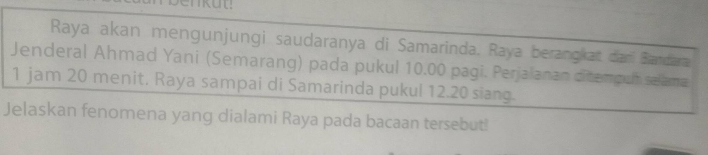 Raya akan mengunjungi saudaranya di Samarinda. Raya berangkat dari Bandara 
Jenderal Ahmad Yani (Semarang) pada pukul 10.00 pagi. Perjalanan ditenguh selama
1 jam 20 menit. Raya sampai di Samarinda pukul 12.20 siang. 
Jelaskan fenomena yang dialami Raya pada bacaan tersebut!