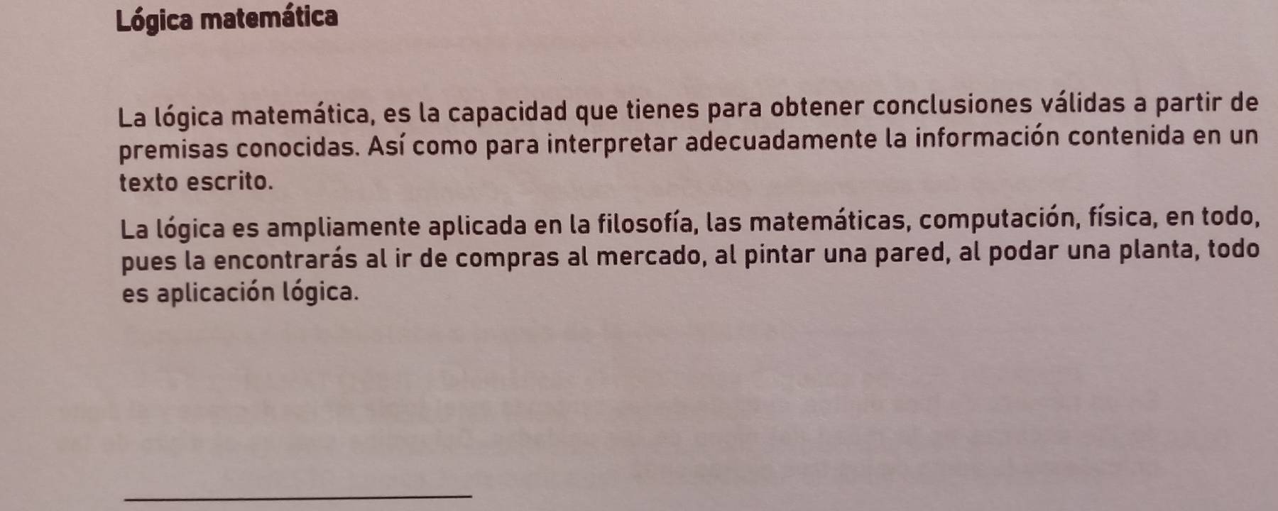 Lógica matemática 
La lógica matemática, es la capacidad que tienes para obtener conclusiones válidas a partir de 
premisas conocidas. Así como para interpretar adecuadamente la información contenida en un 
texto escrito. 
La lógica es ampliamente aplicada en la filosofía, las matemáticas, computación, física, en todo, 
pues la encontrarás al ir de compras al mercado, al pintar una pared, al podar una planta, todo 
es aplicación lógica. 
_