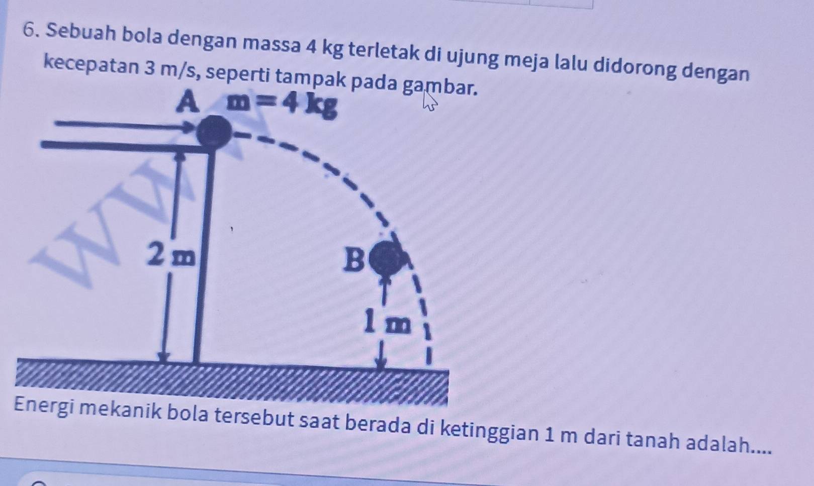 Sebuah bola dengan massa 4 kg terletak di ujung meja lalu didorong dengan
kecepatan 3 m/s, seperti tampa
tersebut saat berada di ketinggian 1 m dari tanah adalah....