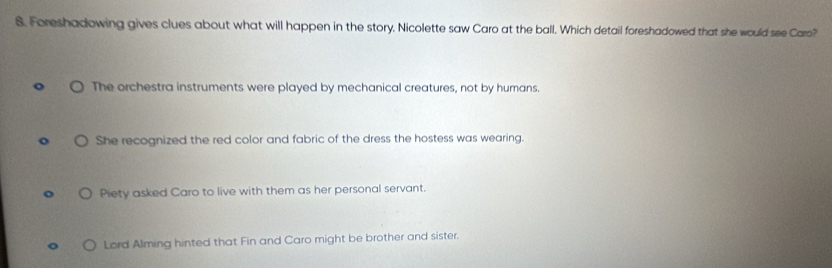 Foreshadowing gives clues about what will happen in the story, Nicolette saw Caro at the ball. Which detail foreshadowed that she would see Caro?
The orchestra instruments were played by mechanical creatures, not by humans.
She recognized the red color and fabric of the dress the hostess was wearing.
Piety asked Caro to live with them as her personal servant.
Lord Alming hinted that Fin and Caro might be brother and sister.