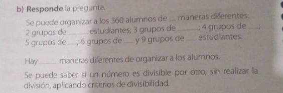 Responde la pregunta. 
Se puede organizar a los 360 alumnos de _maneras diferentes:
2 grupos de _estudiantes; 3 grupos de _; 4 grupos de _;
5 grupos de_ ; 6 grupos de_ y 9 grupos de _estudiantes. 
Hay_ maneras diferentes de organizar a los alumnos. 
Se puede saber si un número es divisible por otro, sin realizar la 
división, aplicando criterios de divisibilidad.