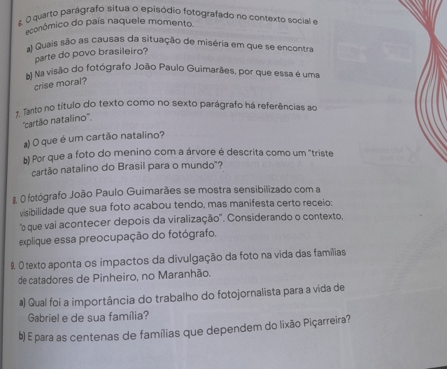 quarto parágrafo situa o episódio fotografado no contexto social e 
econômico do país naquele momento. 
a) Quais são as causas da situação de miséria em que se encontra 
parte do povo brasileiro? 
b) Na visão do fotógrafo João Paulo Guimarães, por que essa é uma 
crise moral? 
7, Tanto no título do texto como no sexto parágrafo há referências ao 
''cartão natalino''. 
a) O que é um cartão natalino? 
b) Por que a foto do menino com a árvore é descrita como um "triste 
cartão natalino do Brasil para o mundo"? 
8. O fotógrafo João Paulo Guimarães se mostra sensibilizado com a 
visibilidade que sua foto acabou tendo, mas manifesta certo receio: 
"o que vai acontecer depois da viralização'. Considerando o contexto, 
explique essa preocupação do fotógrafo. 
9. O texto aponta os impactos da divulgação da foto na vida das famílias 
de catadores de Pinheiro, no Maranhão. 
a) Qual foi a importância do trabalho do fotojornalista para a vida de 
Gabriel e de sua família? 
b) E para as centenas de famílias que dependem do lixão Piçarreira?