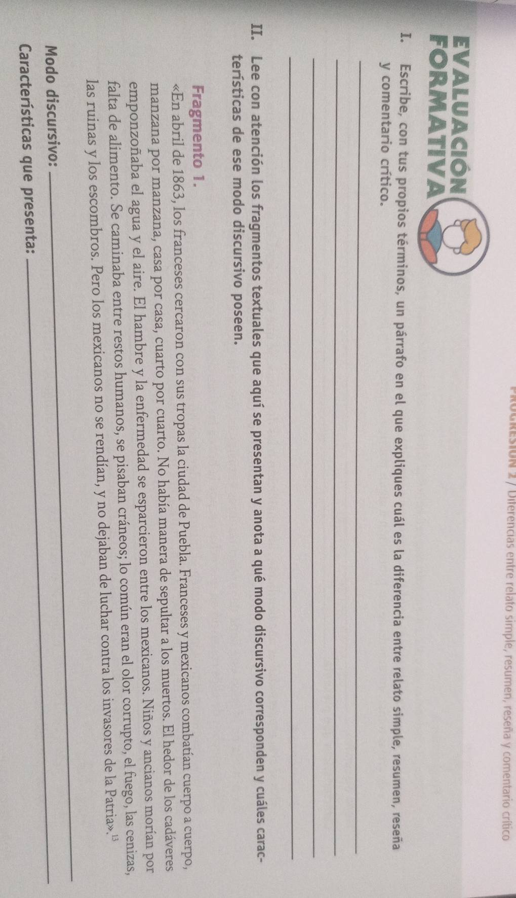 Rogresion 2 / Diferencias entre relato simple, resumen, reseña y comentario crítico 
EVALUACIÓN 
FORMATIVA 
I. Escribe, con tus propios términos, un párrafo en el que expliques cuál es la diferencia entre relato simple, resumen, reseña 
y comentario crítico. 
_ 
_ 
_ 
_ 
II. Lee con atención los fragmentos textuales que aquí se presentan y anota a qué modo discursivo corresponden y cuáles carac- 
terísticas de ese modo discursivo poseen. 
Fragmento 1. 
«En abril de 1863, los franceses cercaron con sus tropas la ciudad de Puebla. Franceses y mexicanos combatían cuerpo a cuerpo, 
manzana por manzana, casa por casa, cuarto por cuarto. No había manera de sepultar a los muertos. El hedor de los cadáveres 
emponzoñaba el agua y el aire. El hambre y la enfermedad se esparcieron entre los mexicanos. Niños y ancianos morían por 
falta de alimento. Se caminaba entre restos humanos, se pisaban cráneos; lo común eran el olor corrupto, el fuego, las cenizas, 
las ruinas y los escombros. Pero los mexicanos no se rendían, y no dejaban de luchar contra los invasores de la Patria».'' 
Modo discursivo:_ 
_ 
Características que presenta:
