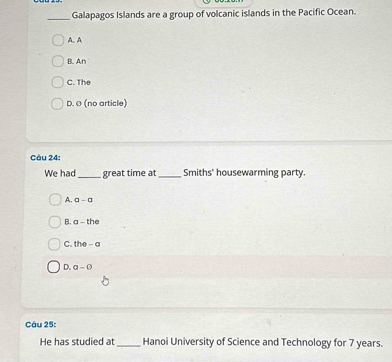 Galapagos Islands are a group of volcanic islands in the Pacific Ocean.
A. A
B. An
C. The
D. Ø (no article)
Câu 24:
We had_ great time at_ Smiths' housewarming party.
A. a-a
B. a-i he
C. the - a
D. a-varnothing
Câu 25:
He has studied at _Hanoi University of Science and Technology for 7 years.