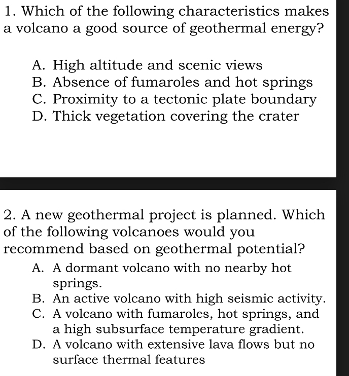 Which of the following characteristics makes
a volcano a good source of geothermal energy?
A. High altitude and scenic views
B. Absence of fumaroles and hot springs
C. Proximity to a tectonic plate boundary
D. Thick vegetation covering the crater
2. A new geothermal project is planned. Which
of the following volcanoes would you
recommend based on geothermal potential?
A. A dormant volcano with no nearby hot
springs.
B. An active volcano with high seismic activity.
C. A volcano with fumaroles, hot springs, and
a high subsurface temperature gradient.
D. A volcano with extensive lava flows but no
surface thermal features