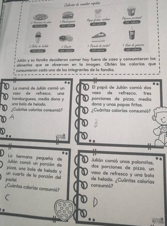 Calorias de comidas rápidas 
Julián y su familia decidieron comer hoy fuera de casa y consumieron los 
alimentos que se observan en la imagen. Obtén las calorías que 
consumieron cada uno de los integrantes de la familia. 
La mamá de Julián comió un El papá de Julián comió dos 
vaso de refresco, una vaso de refresco, tres 
hamburguesa, media dona y porciones de pizza, media 
una bola de helado. dona y unas papas fritas. 
¿Cuántas calorías consumió? D ¿Cuántas calorías consumió? 
A 
D 
La hermana pequeña de Julián comió unas palomitas, 
Julián comió un porción de dos porciones de pizza, un 
pizza, una bola de helado y vaso de refresco y una bola 
un cuarto de la porción del de helado. ¿Cuántas calorías 
pastel. consumió? 
¿Cuántas calorías consumió? 
D