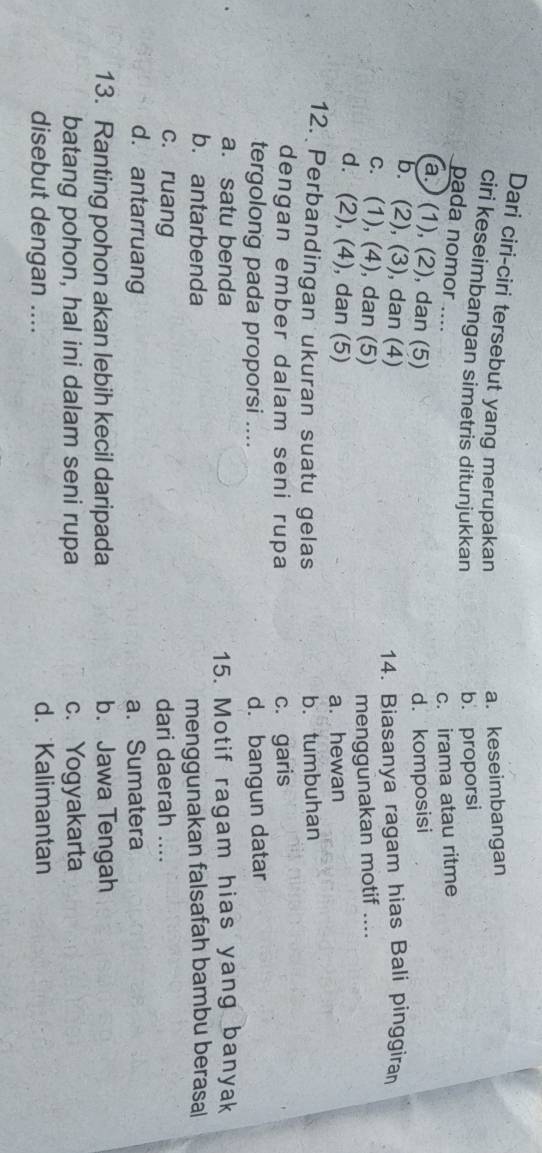 Dari ciri-ciri tersebut yang merupakan
a. keseimbangan
ciri keseimbangan simetris ditunjukkan
b. proporsi
pada nomor ....
c. irama atau ritme
a. (1), (2), dan (5) d. komposisi
b. (2), (3), dan (4) 14. Biasanya ragam hias Bali pinggiran
c. (1), (4), dan (5)
menggunakan motif ....
d. (2), (4), dan (5)
a. hewan
12. Perbandingan ukuran suatu gelas b. tumbuhan
dengan ember dalam seni rupa c. garis
tergolong pada proporsi .... d. bangun datar
a. satu benda
15. Motif ragam hias yang banyak
b. antarbenda
menggunakan falsafah bambu berasal
c. ruang dari daerah ....
d. antarruang a. Sumatera
13. Ranting pohon akan lebih kecil daripada b. Jawa Tengah
batang pohon, hal ini dalam seni rupa c. Yogyakarta
disebut dengan .... d. Kalimantan