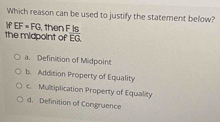 Which reason can be used to justify the statement below?
If EF=FG then F is
the midpoint of overline EG.
a. Definition of Midpoint
b. Addition Property of Equality
c. Multiplication Property of Equality
d. Definition of Congruence