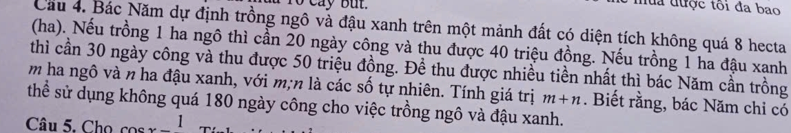 đua được tôi đa bao 
Cầu 4. Bác Năm dự định trồng ngô và đậu xanh trên một mảnh đất có diện tích không quá 8 hecta 
(ha). Nếu trồng 1 ha ngô thì cần 20 ngày công và thu được 40 triệu đồng. Nếu trồng 1 ha đậu xanh 
thì cần 30 ngày công và thu được 50 triệu đồng. Đề thu được nhiều tiền nhất thì bác Năm cần trồng 
m ha ngô và n ha đậu xanh, với m; n là các số tự nhiên. Tính giá trị m+n
thể sử dụng không quá 180 ngày công cho việc trồng ngô và đậu xanh. . Biết rằng, bác Năm chỉ có 
Câu 5. Cho cos r _1