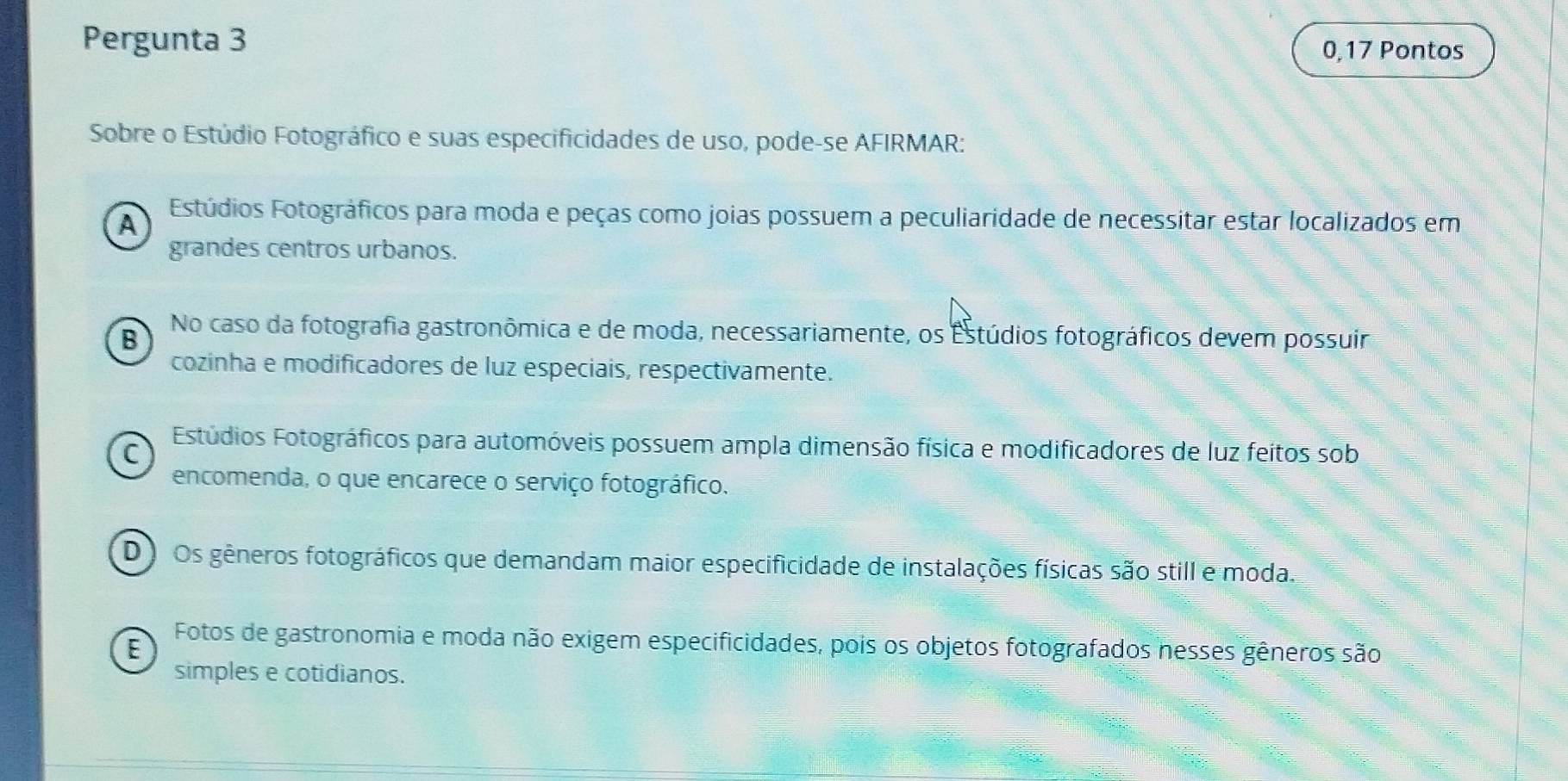 Pergunta 3
0,17 Pontos
Sobre o Estúdio Fotográfico e suas especificidades de uso, pode-se AFIRMAR:
A Estúdios Fotográficos para moda e peças como joias possuem a peculiaridade de necessitar estar localizados em
grandes centros urbanos.
B No caso da fotografia gastronômica e de moda, necessariamente, os Estúdios fotográficos devem possuir
cozinha e modificadores de luz especiais, respectivamente.
Estúdios Fotográficos para automóveis possuem ampla dimensão física e modificadores de luz feitos sob
C
encomenda, o que encarece o serviço fotográfico.
D ) Os gêneros fotográficos que demandam maior especificidade de instalações físicas são still e moda.
E
Fotos de gastronomia e moda não exigem especificidades, pois os objetos fotografados nesses gêneros são
simples e cotidianos.