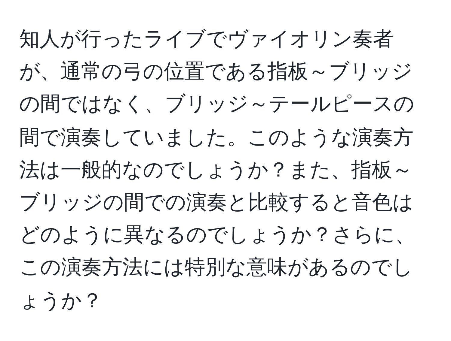 知人が行ったライブでヴァイオリン奏者が、通常の弓の位置である指板～ブリッジの間ではなく、ブリッジ～テールピースの間で演奏していました。このような演奏方法は一般的なのでしょうか？また、指板～ブリッジの間での演奏と比較すると音色はどのように異なるのでしょうか？さらに、この演奏方法には特別な意味があるのでしょうか？