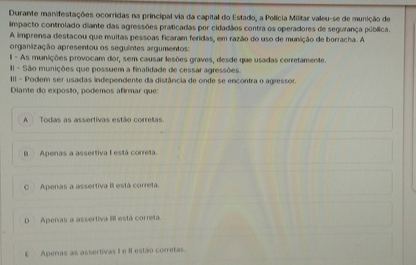 Durante manifestações ocorridas na principal via da capital do Estado, a Polícia Militar valeu-se de munição de
impacto controlado diante das agressões praticadas por cidadãos contra os operadores de segurança pública.
A imprensa destacou que muitas pessoas ficaram feridas, em razão do uso de munição de borracha. A
organização apresentou os seguintes argumentos:
1 - As munições provocam dor, sem causar lesões graves, desde que usadas corretamente.
Il - São munições que possuem a finalidade de cessar agressões.
III - Podem ser usadas independente da distância de onde se encontra o agressor.
Diante do exposto, podemos afirmar que:
A Todas as assertivas estão corretas.
B )Apenas a assertiva I está correta.
C Apenas a assertiva II está correta.
D Apenas a assertiva III está correta.
E Apenas as assertivas I e II estão corretas.