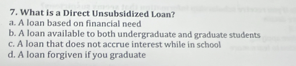 What is a Direct Unsubsidized Loan?
a. A loan based on financial need
b. A loan available to both undergraduate and graduate students
c. A loan that does not accrue interest while in school
d. A loan forgiven if you graduate