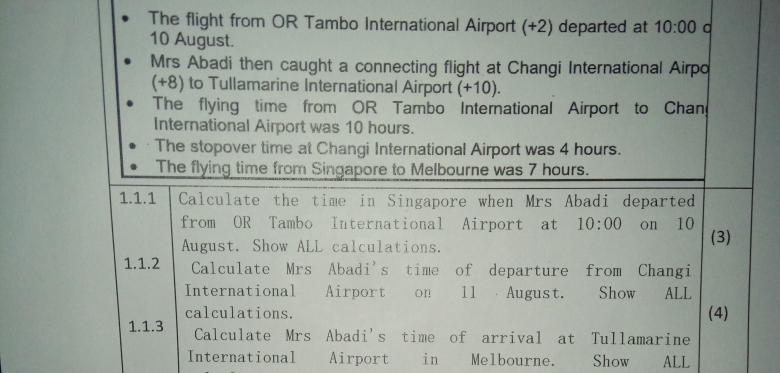 The flight from OR Tambo International Airport (+2) departed at 10:00 a 
10 August. 
Mrs Abadi then caught a connecting flight at Changi International Airpo 
(+8) to Tullamarine International Airport (+10). 
The flying time from OR Tambo International Airport to Chan 
International Airport was 10 hours. 
The stopover time at Changi International Airport was 4 hours. 
The flying time from Singapore to Melbourne was 7 hours. 
1.1.1 Calculate the time in Singapore when Mrs Abadi departed 
from OR Tambo International Airport at 10:00 on 10 
August. Show ALL calculations. (3) 
1.1.2 Calculate Mrs Abadi's time of departure from Changi 
International Airport on 11 August. Show ALL 
calculations. (4) 
1.1.3 Calculate Mrs Abadi's time of arrival at Tullamarine 
International Airport in Melbourne. Show ALL