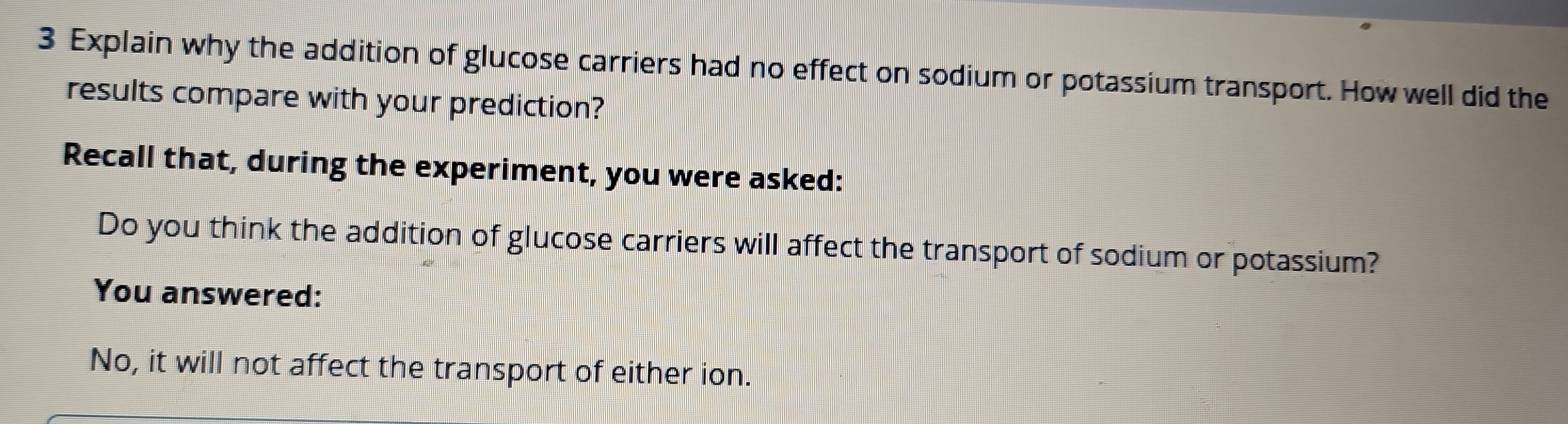 Explain why the addition of glucose carriers had no effect on sodium or potassium transport. How well did the 
results compare with your prediction? 
Recall that, during the experiment, you were asked: 
Do you think the addition of glucose carriers will affect the transport of sodium or potassium? 
You answered: 
No, it will not affect the transport of either ion.