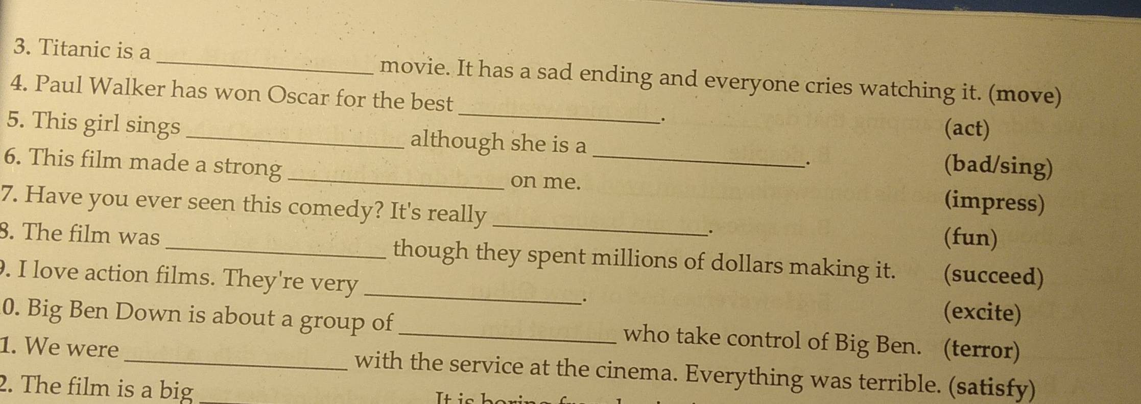 Titanic is a _movie. It has a sad ending and everyone cries watching it. (move) 
_ 
4. Paul Walker has won Oscar for the best 
. 
(act) 
5. This girl sings although she is a (bad/sing) 
、. 
6. This film made a strong _on me._ 
_ 
7. Have you ever seen this comedy? It's really 
(impress) 
. (fun) 
8. The film was _though they spent millions of dollars making it. (succeed) 
. I love action films. They're very _. (excite) 
0. Big Ben Down is about a group of _who take control of Big Ben. (terror) 
1. We were with the service at the cinema. Everything was terrible. (satisfy) 
2. The film is a big Iti:n h