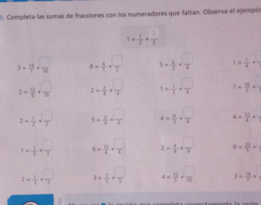 Completa las sumas de fracciones con los numeradores que faltan. Observa el ejemplo
1= 1/2 + 1/2 
3= 14/7 + □ /16 
8= 4/1 + □ /2 
5= 6/2 + □ /4 
1= 1/4 + □ /2 
2= 12/8 + □ /16 
2= 2/4 + □ /4 
1= 1/2 + □ /4 
7= 18/3 + □ /3 
2= 1/2 + □ /2 
5= 3/4 + □ /4 
4= 9/3 + □ /6 
4= 10/4 + □ /3 
1= 1/3 + □ /3 
6= 10/4 + □ /4 
2= 4/4 + □ /8 
6= 20/5 + □ /1 
2= 1/3 + □ /3 
3= 7/5 + □ /5 
4= 15/5 + □ /10 
3= 14/7 + □ /□  
2