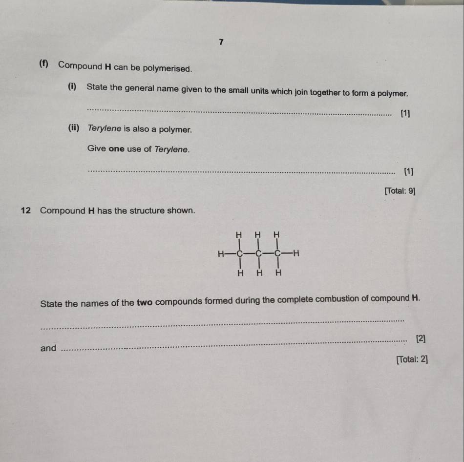 7 
(f) Compound H can be polymerised. 
(i) State the general name given to the small units which join together to form a polymer. 
_ 
[1] 
(ii) Terylene is also a polymer. 
Give one use of Terylene. 
_ 
[1] 
[Total: 9] 
12 Compound H has the structure shown. 
State the names of the two compounds formed during the complete combustion of compound H. 
_ 
_[2] 
and 
[Total: 2]