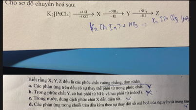 Cho sơ đồ chuyển hoá sau:
K_2[PtCl_4]xrightarrow +4KIXto Yxrightarrow +NH_3Yxrightarrow +NHI_1Z
Biết rằng X, Y, Z đều là các phức chất vuỡng phẳng, đơn nhân,
a. Các phân ứng trên đều có sự thay thể phối từ trong phức chất.
b. Trong phức chất Y, có hai phối từ NHs và hai phối tử iodo(1).
c. Trong nước, dung dịch phức chất X dẫn điện tốt.
d. Các phản ứng trong chuỗi trên đều kèm theo sự thay đổi số oxi hoá của nguyên từ trung tân