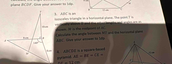 plane BCDF. Give your answer to 1dp.
3. ABC is an
isosceles triangle in a horizontal plane. The point T is
vertically above B and the other lengths and angles are as
shown. M is the midpoint of AC.
Calculate the angle between MT and the horizontal plane
ABC. Give your answer to 1dp.
4. ABCDE is a square-based
pyramid. AE=BE=CE=
nF=12cm.