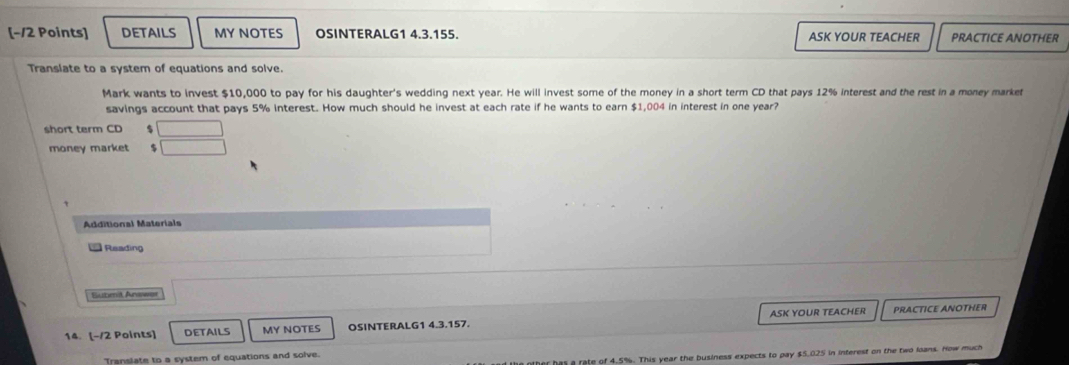 [−/2 Points] DETAILS MY NOTES OSINTERALG1 4.3.155. ASK YOUR TEACHER PRACTICE ANOTHER 
Translate to a system of equations and solve. 
Mark wants to invest $10,000 to pay for his daughter's wedding next year. He will invest some of the money in a short term CD that pays 12% interest and the rest in a money market 
savings account that pays 5% interest. How much should he invest at each rate if he wants to earn $1,004 in interest in one year? 
short term CD 
money market 
Additional Materials 
Reading 
Submit Answer 
14. [-/2 Points] DETAILS MY NOTES OSINTERALG1 4.3.157. ASK YOUR TEACHER PRACTICE ANOTHER 
er has a rate of 4.5%. This year the business expects to pay $5.025 in interest on the two loans. How much 
Transiate to a system of equations and solve.