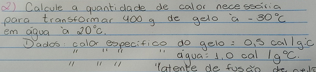 Calcule a quantidade de calor nece ssciria 
para transformar 400 g de gelo a -30°C
em agua a 20°C. 
Dados: calor especifico do gelo : C S call9 10
11 11(1 
"agua =1 ,O cal 1g°C. 
11 11 (1 
latente de fusao de ce e