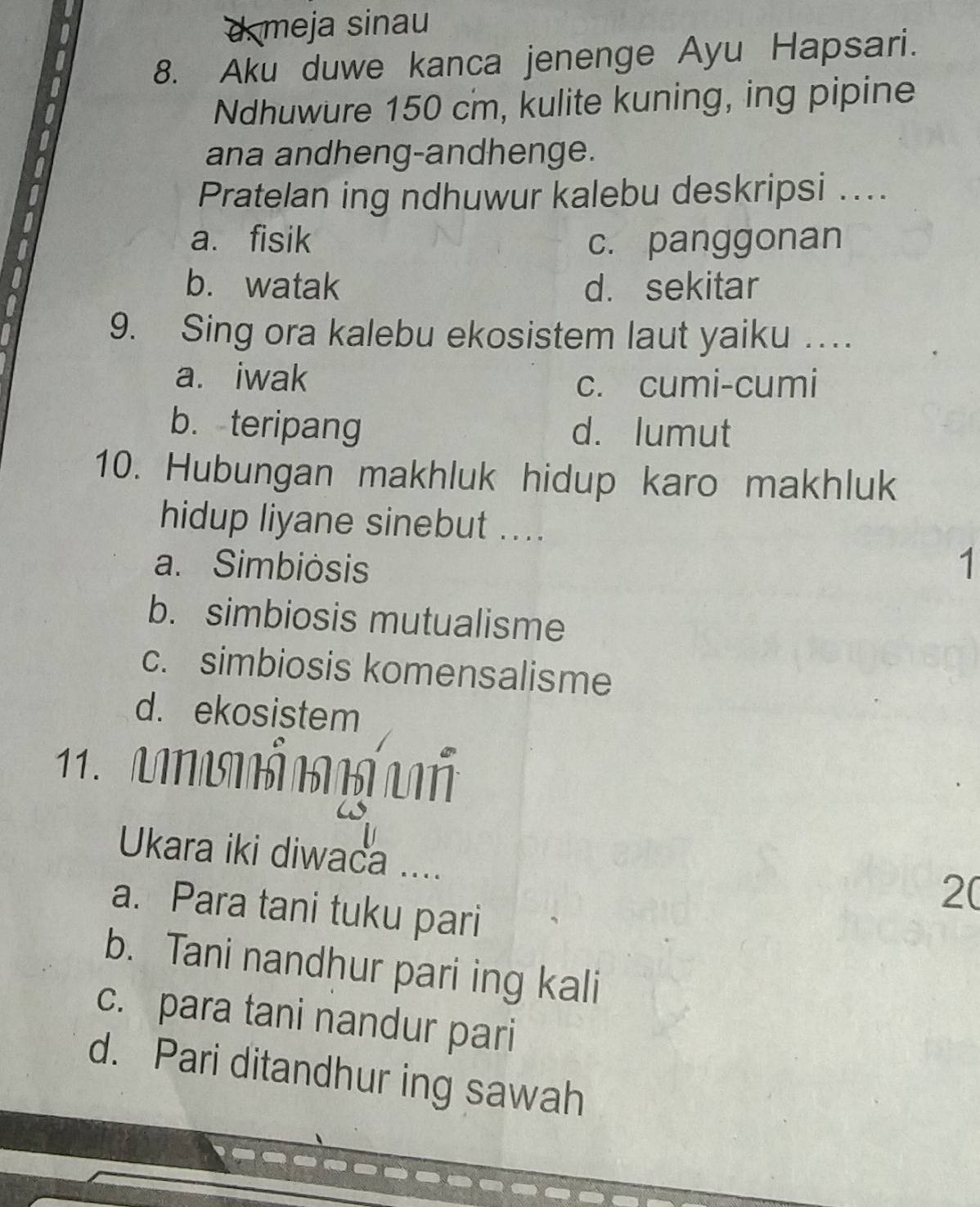 d. meja sinau
8. Aku duwe kanca jenenge Ayu Hapsari.
Ndhuwure 150 cm, kulite kuning, ing pipine
ana andheng-andhenge.
Pratelan ing ndhuwur kalebu deskripsi ....
a. fisik c. panggonan
b. watak d. sekitar
9. Sing ora kalebu ekosistem laut yaiku …
a. iwak c. cumi-cumi
b. teripang d. lumut
10. Hubungan makhluk hidup karo makhluk
hidup liyane sinebut ....
a. Simbiòsis 1
b. simbiosis mutualisme
c. simbiosis komensalisme
d. ekosistem
11. NN
Ukara iki diwaca ....
2(
a. Para tani tuku pari
b. Tani nandhur pari ing kali
c. para tani nandur pari
d. Pari ditandhur ing sawah