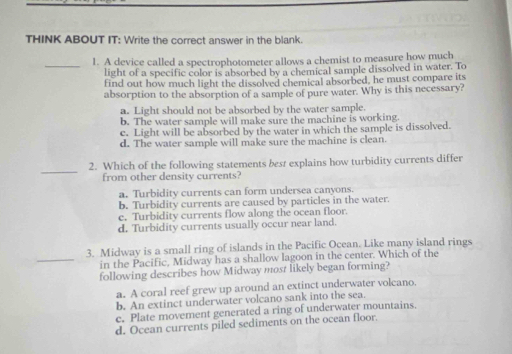 THINK ABOUT IT: Write the correct answer in the blank.
_
1. A device called a spectrophotometer allows a chemist to measure how much
light of a specific color is absorbed by a chemical sample dissolved in water. To
find out how much light the dissolved chemical absorbed, he must compare its
absorption to the absorption of a sample of pure water. Why is this necessary?
a. Light should not be absorbed by the water sample.
b. The water sample will make sure the machine is working.
c. Light will be absorbed by the water in which the sample is dissolved.
d. The water sample will make sure the machine is clean.
_
2. Which of the following statements best explains how turbidity currents differ
from other density currents?
a. Turbidity currents can form undersea canyons.
b. Turbidity currents are caused by particles in the water.
c. Turbidity currents flow along the ocean floor.
d. Turbidity currents usually occur near land.
3. Midway is a small ring of islands in the Pacific Ocean. Like many island rings
_in the Pacific, Midway has a shallow lagoon in the center. Which of the
following describes how Midway most likely began forming?
a. A coral reef grew up around an extinct underwater volcano.
b. An extinct underwater volcano sank into the sea.
c. Plate movement generated a ring of underwater mountains.
d. Ocean currents piled sediments on the ocean floor.