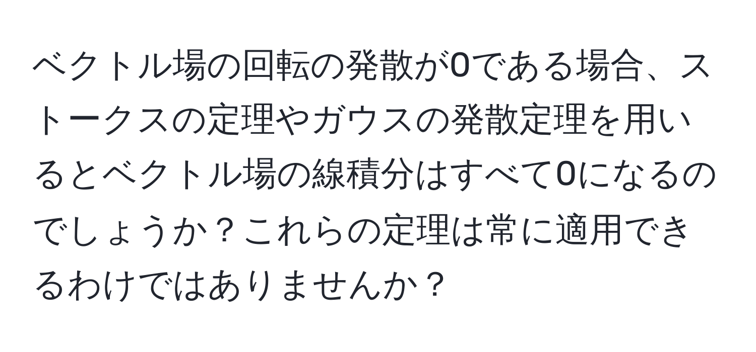 ベクトル場の回転の発散が0である場合、ストークスの定理やガウスの発散定理を用いるとベクトル場の線積分はすべて0になるのでしょうか？これらの定理は常に適用できるわけではありませんか？