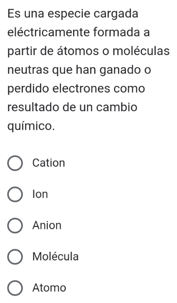 Es una especie cargada
eléctricamente formada a
partir de átomos o moléculas
neutras que han ganado o
perdido electrones como
resultado de un cambio
químico.
Cation
Ion
Anion
Molécula
Atomo